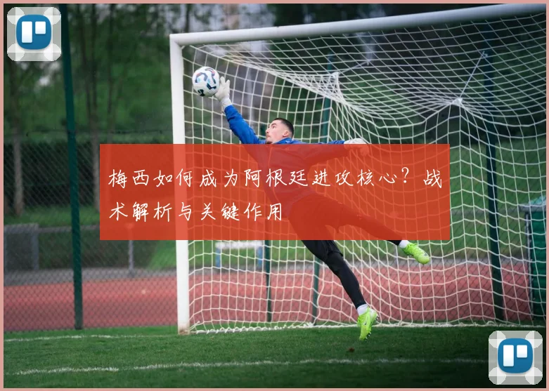 梅西如何成为阿根廷进攻核心?战术解析与关键作用