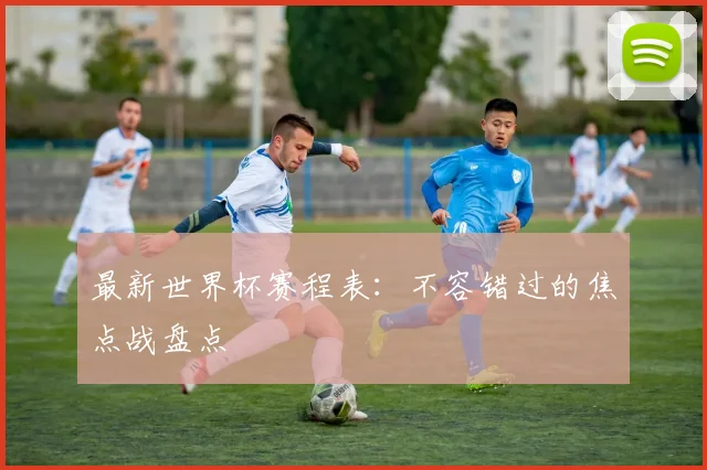 最新世界杯赛程表:不容错过的焦点战盘点
