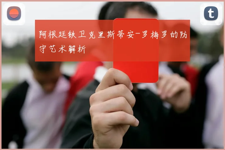 阿根廷铁卫克里斯蒂安-罗梅罗的防守艺术解析