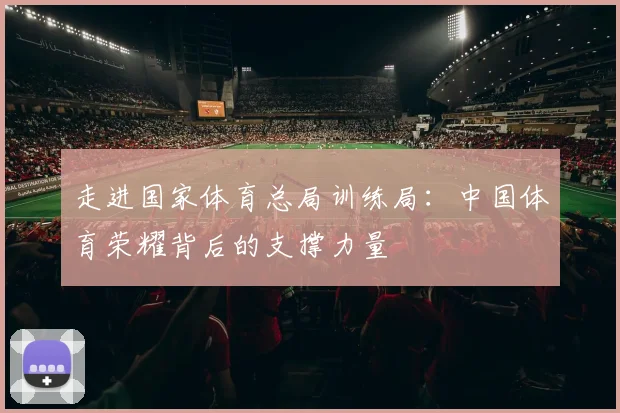 走进国家体育总局训练局:中国体育荣耀背后的支撑力量