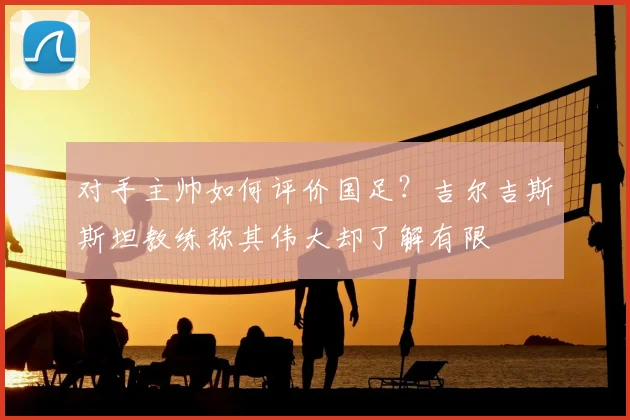 对手主帅如何评价国足？吉尔吉斯斯坦教练称其伟大却了解有限