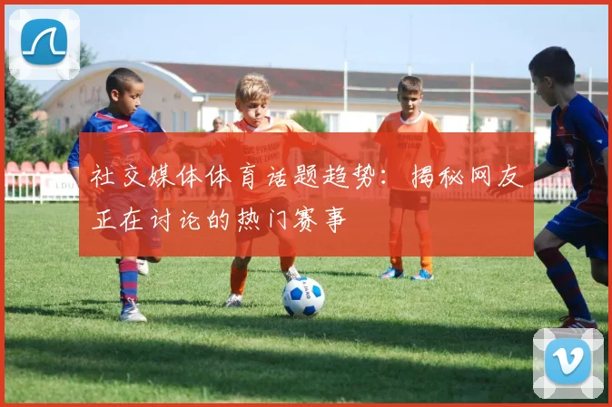 社交媒体体育话题趋势：揭秘网友正在讨论的热门赛事