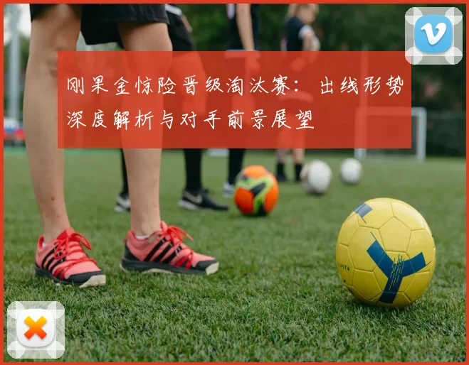 刚果金惊险晋级淘汰赛：出线形势深度解析与对手前景展望