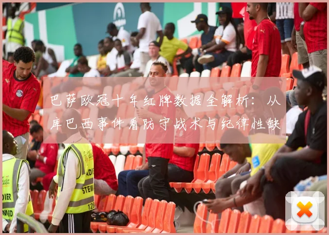 巴萨欧冠十年红牌数据全解析：从库巴西事件看防守战术与纪律性缺失