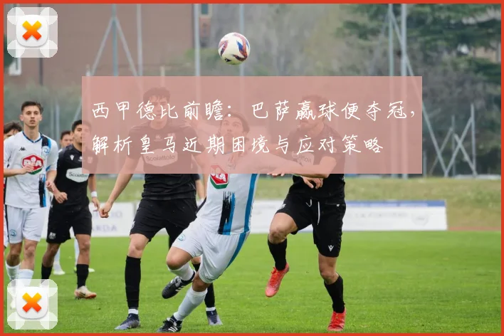 西甲德比前瞻:巴萨赢球便夺冠,解析皇马近期困境与应对策略