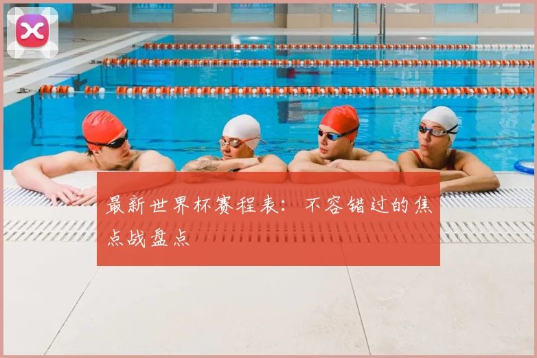 最新世界杯赛程表：不容错过的焦点战盘点