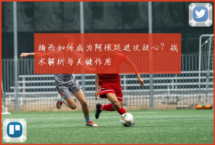 梅西如何成为阿根廷进攻核心?战术解析与关键作用