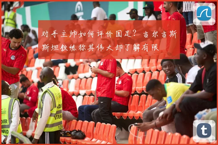对手主帅如何评价国足?吉尔吉斯斯坦教练称其伟大却了解有限