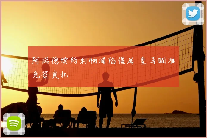 阿诺德续约利物浦陷僵局 皇马瞄准免签良机